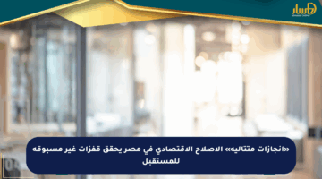 «إنجازات متتالية» الإصلاح الاقتصادي في مصر يحقق قفزات غير مسبوقة للمستقبل